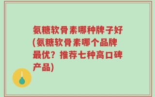 氨糖软骨素哪种牌子好(氨糖软骨素哪个品牌最优？推荐七种高口碑产品)