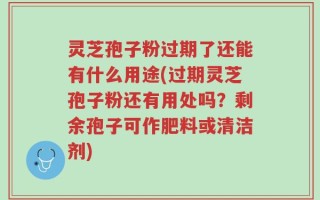 灵芝孢子粉过期了还能有什么用途(过期灵芝孢子粉还有用处吗？剩余孢子可作肥料或清洁剂)