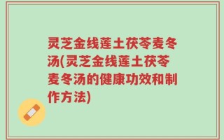 灵芝金线莲土茯苓麦冬汤(灵芝金线莲土茯苓麦冬汤的健康功效和制作方法)