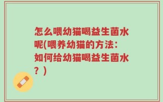 怎么喂幼猫喝益生菌水呢(喂养幼猫的方法：如何给幼猫喝益生菌水？)