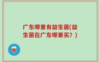 广东哪里有益生菌(益生菌在广东哪里买？)