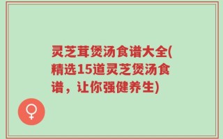 灵芝茸煲汤食谱大全(精选15道灵芝煲汤食谱，让你强健养生)