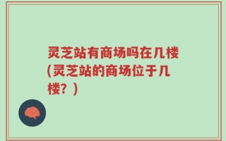 灵芝站有商场吗在几楼(灵芝站的商场位于几楼？)