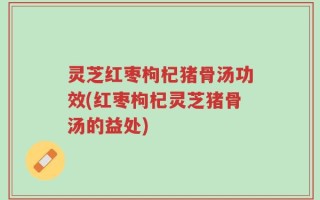 灵芝红枣枸杞猪骨汤功效(红枣枸杞灵芝猪骨汤的益处)