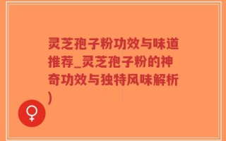 灵芝孢子粉功效与味道推荐_灵芝孢子粉的神奇功效与独特风味解析)