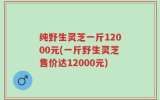 纯野生灵芝一斤12000元(一斤野生灵芝售价达12000元)