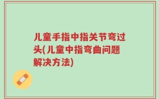 儿童手指中指关节弯过头(儿童中指弯曲问题解决方法)
