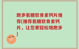 跑步氨糖软骨素钙片推荐(推荐氨糖软骨素钙片，让您更轻松地跑步)