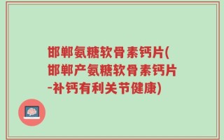 邯郸氨糖软骨素钙片(邯郸产氨糖软骨素钙片-补钙有利关节健康)