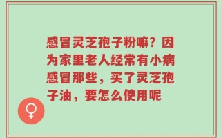 感冒灵芝孢子粉嘛？因为家里老人经常有小病感冒那些，买了灵芝孢子油，要怎么使用呢