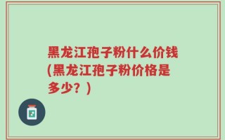 黑龙江孢子粉什么价钱(黑龙江孢子粉价格是多少？)