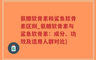 氨糖软骨素和鲨鱼软骨素区别_氨糖软骨素与鲨鱼软骨素：成分、功效及适用人群对比)