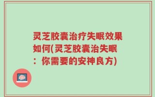 灵芝胶囊治疗失眠效果如何(灵芝胶囊治失眠：你需要的安神良方)