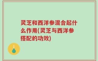 灵芝和西洋参混合起什么作用(灵芝与西洋参搭配的功效)