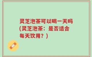 灵芝泡茶可以喝一天吗(灵芝泡茶：是否适合每天饮用？)