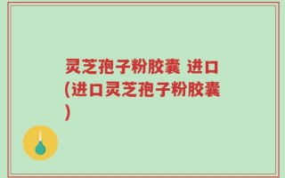 灵芝孢子粉胶囊 进口(进口灵芝孢子粉胶囊)