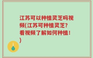 江苏可以种植灵芝吗视频(江苏可种植灵芝？看视频了解如何种植！)