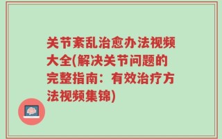 关节紊乱治愈办法视频大全(解决关节问题的完整指南：有效治疗方法视频集锦)