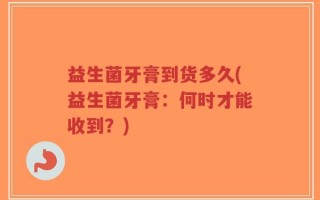 益生菌牙膏到货多久(益生菌牙膏：何时才能收到？)