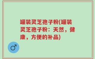 罐装灵芝孢子粉(罐装灵芝孢子粉：天然，健康，方便的补品)
