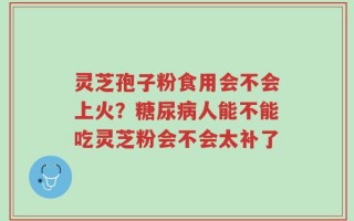 灵芝孢子粉食用会不会上火？糖尿病人能不能吃灵芝粉会不会太补了
