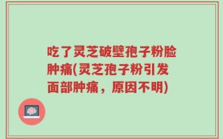 吃了灵芝破壁孢子粉脸肿痛(灵芝孢子粉引发面部肿痛，原因不明)