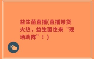 益生菌直播(直播带货火热，益生菌也来“现场助阵”！)
