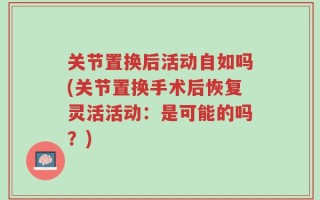 关节置换后活动自如吗(关节置换手术后恢复灵活活动：是可能的吗？)
