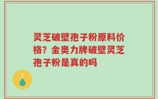 灵芝破壁孢子粉原料价格？金奥力牌破壁灵芝孢子粉是真的吗