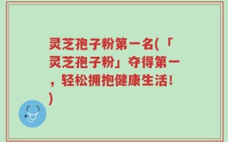 灵芝孢子粉第一名(「灵芝孢子粉」夺得第一，轻松拥抱健康生活！)