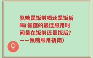 氨糖是饭前喝还是饭后喝(氨糖的最佳服用时间是在饭前还是饭后？——氨糖服用指南)
