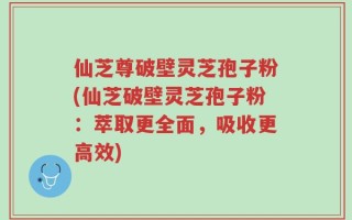 仙芝尊破壁灵芝孢子粉(仙芝破壁灵芝孢子粉：萃取更全面，吸收更高效)