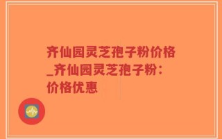 齐仙园灵芝孢子粉价格_齐仙园灵芝孢子粉：价格优惠