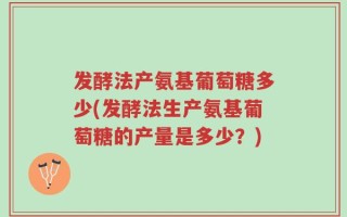 发酵法产氨基葡萄糖多少(发酵法生产氨基葡萄糖的产量是多少？)