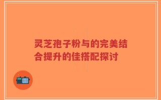 灵芝孢子粉与的完美结合提升的佳搭配探讨