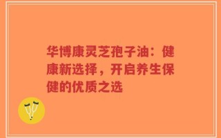 华博康灵芝孢子油：健康新选择，开启养生保健的优质之选