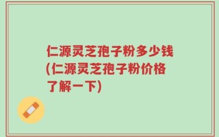 仁源灵芝孢子粉多少钱(仁源灵芝孢子粉价格了解一下)