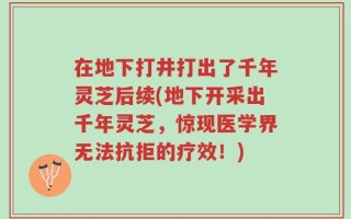 在地下打井打出了千年灵芝后续(地下开采出千年灵芝，惊现医学界无法抗拒的疗效！)