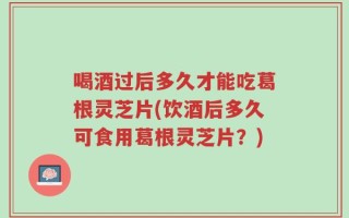 喝酒过后多久才能吃葛根灵芝片(饮酒后多久可食用葛根灵芝片？)