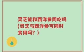 灵芝能和西洋参同吃吗(灵芝与西洋参可同时食用吗？)
