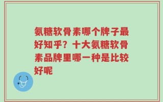 氨糖软骨素哪个牌子最好知乎？十大氨糖软骨素品牌里哪一种是比较好呢