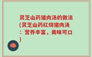 灵芝山药猪肉汤的做法(灵芝山药红烧猪肉汤：营养丰富，美味可口)