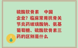 硫酸软骨素   中国企业？临床常用抗骨关节炎药玻璃酸钠、氨基葡萄糖、硫酸软骨素三药的区别是什么