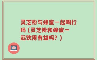 灵芝粉与蜂蜜一起喝行吗 (灵芝粉和蜂蜜一起饮用有益吗？)