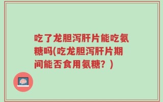吃了龙胆泻肝片能吃氨糖吗(吃龙胆泻肝片期间能否食用氨糖？)