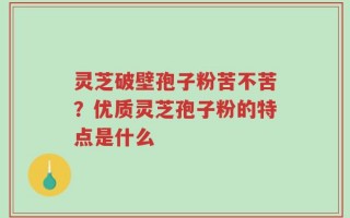灵芝破壁孢子粉苦不苦？优质灵芝孢子粉的特点是什么