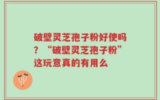 破壁灵芝孢子粉好使吗？“破壁灵芝孢子粉”这玩意真的有用么