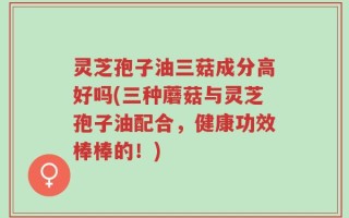 灵芝孢子油三菇成分高好吗(三种蘑菇与灵芝孢子油配合，健康功效棒棒的！)
