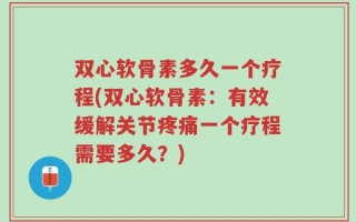 双心软骨素多久一个疗程(双心软骨素：有效缓解关节疼痛一个疗程需要多久？)