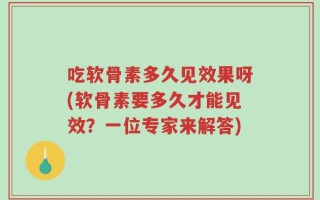 吃软骨素多久见效果呀(软骨素要多久才能见效？一位专家来解答)